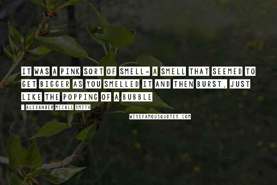 Alexander McCall Smith Quotes: It was a pink sort of smell- a smell that seemed to get bigger as you smelled it and then burst, just like the popping of a bubble