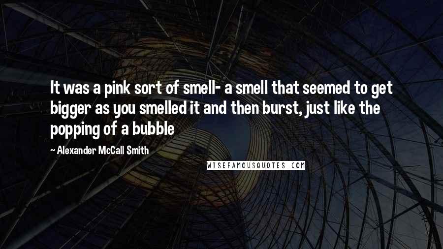 Alexander McCall Smith Quotes: It was a pink sort of smell- a smell that seemed to get bigger as you smelled it and then burst, just like the popping of a bubble