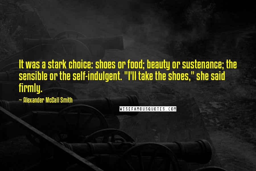 Alexander McCall Smith Quotes: It was a stark choice: shoes or food; beauty or sustenance; the sensible or the self-indulgent. "I'll take the shoes," she said firmly.