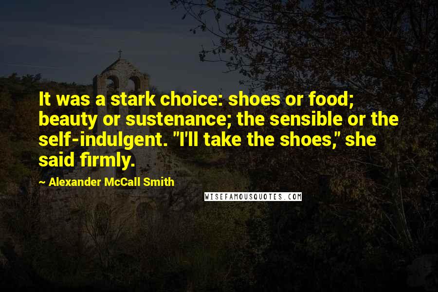 Alexander McCall Smith Quotes: It was a stark choice: shoes or food; beauty or sustenance; the sensible or the self-indulgent. "I'll take the shoes," she said firmly.
