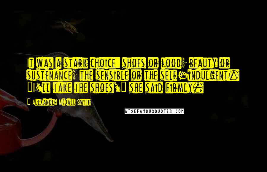 Alexander McCall Smith Quotes: It was a stark choice: shoes or food; beauty or sustenance; the sensible or the self-indulgent. "I'll take the shoes," she said firmly.