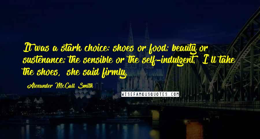 Alexander McCall Smith Quotes: It was a stark choice: shoes or food; beauty or sustenance; the sensible or the self-indulgent. "I'll take the shoes," she said firmly.