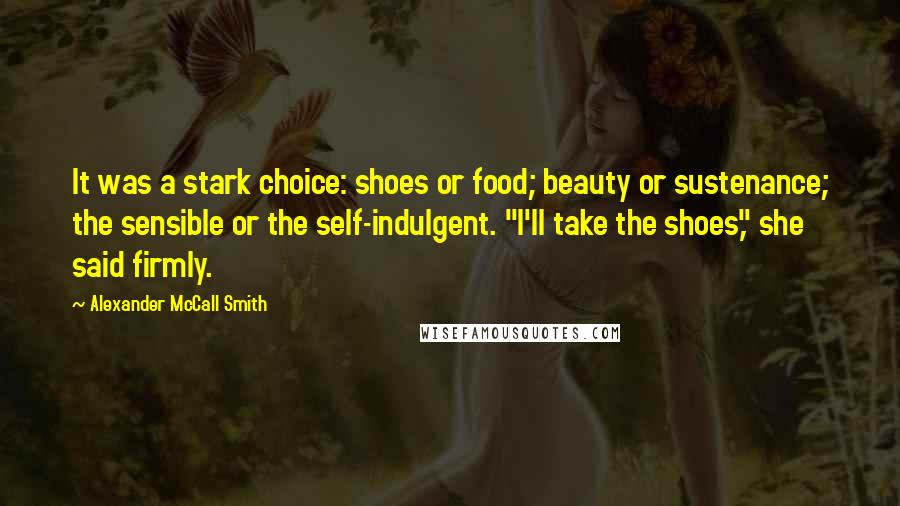 Alexander McCall Smith Quotes: It was a stark choice: shoes or food; beauty or sustenance; the sensible or the self-indulgent. "I'll take the shoes," she said firmly.