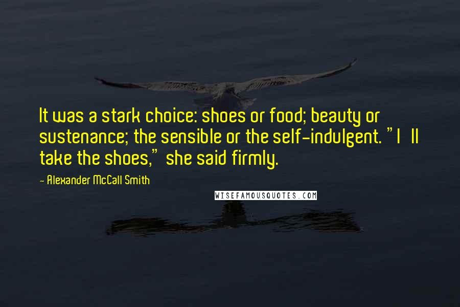 Alexander McCall Smith Quotes: It was a stark choice: shoes or food; beauty or sustenance; the sensible or the self-indulgent. "I'll take the shoes," she said firmly.