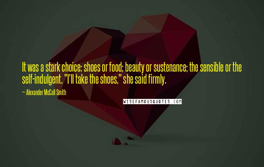 Alexander McCall Smith Quotes: It was a stark choice: shoes or food; beauty or sustenance; the sensible or the self-indulgent. "I'll take the shoes," she said firmly.
