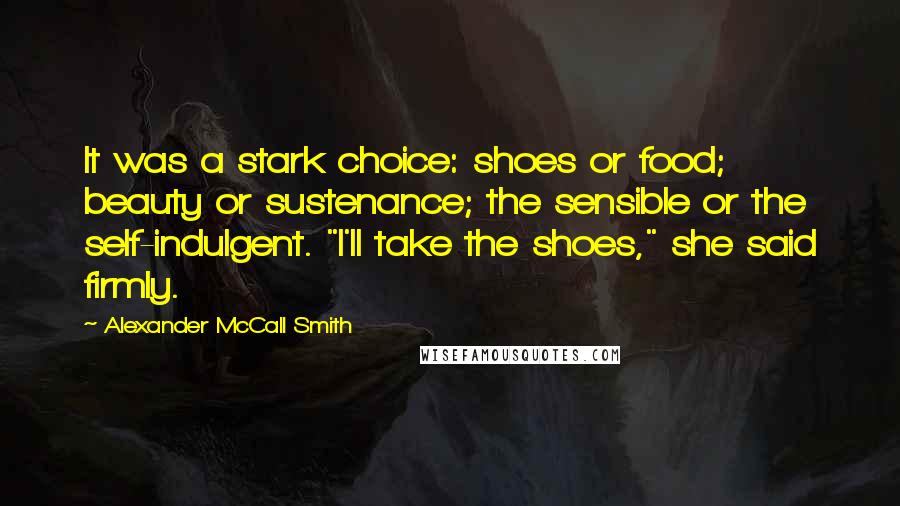 Alexander McCall Smith Quotes: It was a stark choice: shoes or food; beauty or sustenance; the sensible or the self-indulgent. "I'll take the shoes," she said firmly.