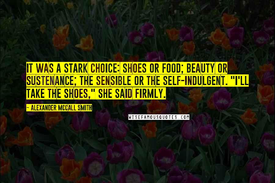 Alexander McCall Smith Quotes: It was a stark choice: shoes or food; beauty or sustenance; the sensible or the self-indulgent. "I'll take the shoes," she said firmly.