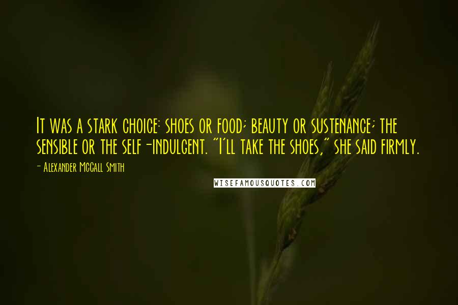 Alexander McCall Smith Quotes: It was a stark choice: shoes or food; beauty or sustenance; the sensible or the self-indulgent. "I'll take the shoes," she said firmly.