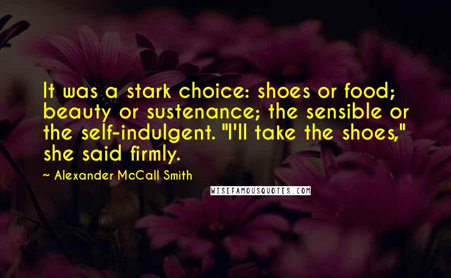 Alexander McCall Smith Quotes: It was a stark choice: shoes or food; beauty or sustenance; the sensible or the self-indulgent. "I'll take the shoes," she said firmly.