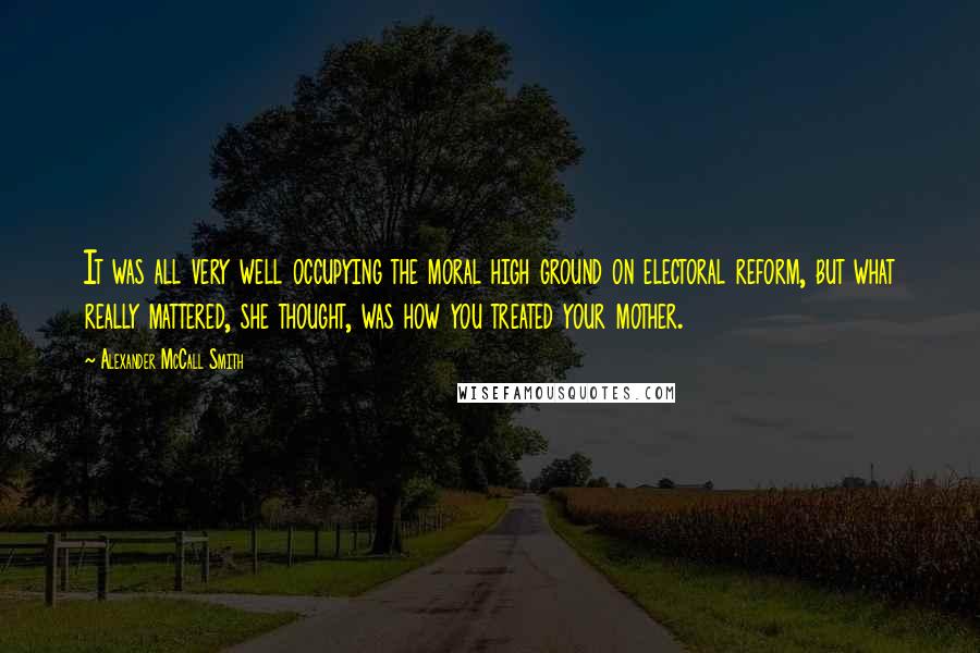 Alexander McCall Smith Quotes: It was all very well occupying the moral high ground on electoral reform, but what really mattered, she thought, was how you treated your mother.