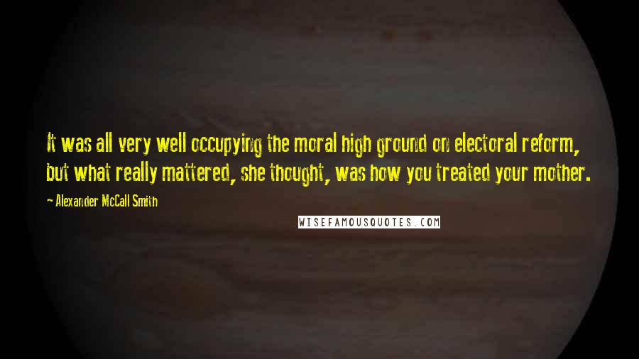 Alexander McCall Smith Quotes: It was all very well occupying the moral high ground on electoral reform, but what really mattered, she thought, was how you treated your mother.