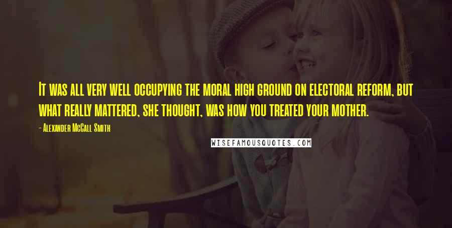 Alexander McCall Smith Quotes: It was all very well occupying the moral high ground on electoral reform, but what really mattered, she thought, was how you treated your mother.