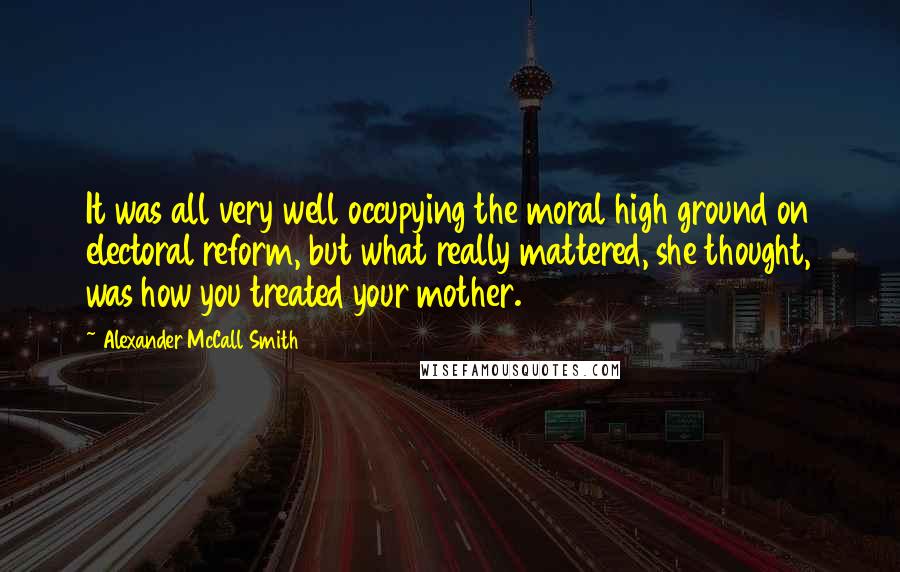 Alexander McCall Smith Quotes: It was all very well occupying the moral high ground on electoral reform, but what really mattered, she thought, was how you treated your mother.