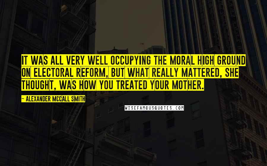 Alexander McCall Smith Quotes: It was all very well occupying the moral high ground on electoral reform, but what really mattered, she thought, was how you treated your mother.