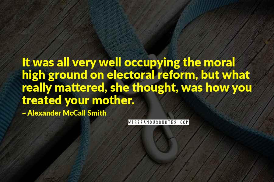 Alexander McCall Smith Quotes: It was all very well occupying the moral high ground on electoral reform, but what really mattered, she thought, was how you treated your mother.