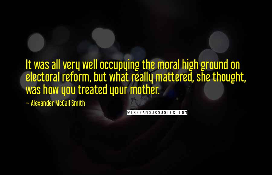 Alexander McCall Smith Quotes: It was all very well occupying the moral high ground on electoral reform, but what really mattered, she thought, was how you treated your mother.