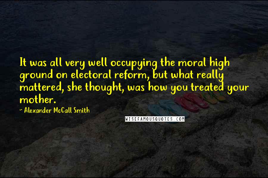 Alexander McCall Smith Quotes: It was all very well occupying the moral high ground on electoral reform, but what really mattered, she thought, was how you treated your mother.