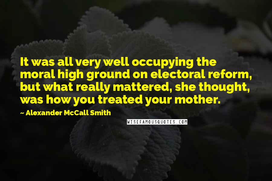 Alexander McCall Smith Quotes: It was all very well occupying the moral high ground on electoral reform, but what really mattered, she thought, was how you treated your mother.