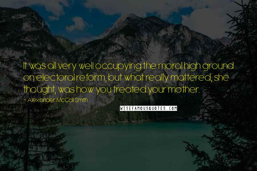 Alexander McCall Smith Quotes: It was all very well occupying the moral high ground on electoral reform, but what really mattered, she thought, was how you treated your mother.