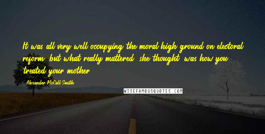 Alexander McCall Smith Quotes: It was all very well occupying the moral high ground on electoral reform, but what really mattered, she thought, was how you treated your mother.