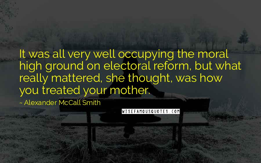 Alexander McCall Smith Quotes: It was all very well occupying the moral high ground on electoral reform, but what really mattered, she thought, was how you treated your mother.