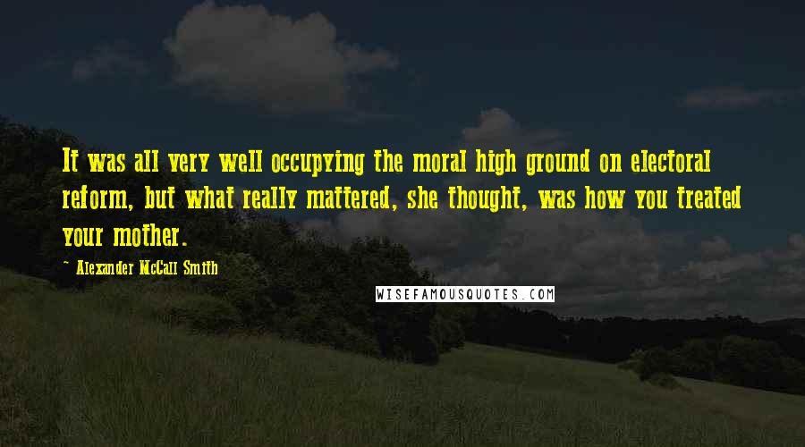 Alexander McCall Smith Quotes: It was all very well occupying the moral high ground on electoral reform, but what really mattered, she thought, was how you treated your mother.