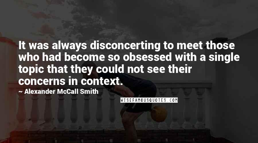 Alexander McCall Smith Quotes: It was always disconcerting to meet those who had become so obsessed with a single topic that they could not see their concerns in context.