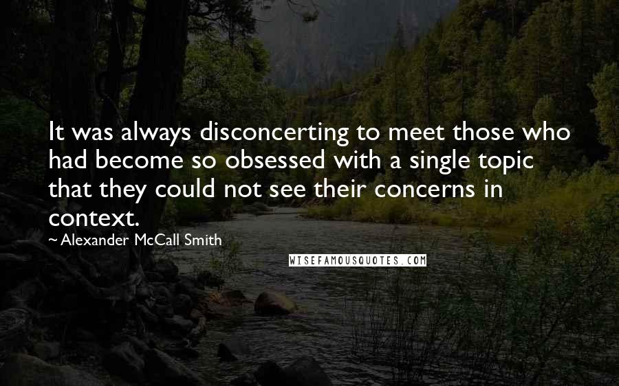 Alexander McCall Smith Quotes: It was always disconcerting to meet those who had become so obsessed with a single topic that they could not see their concerns in context.