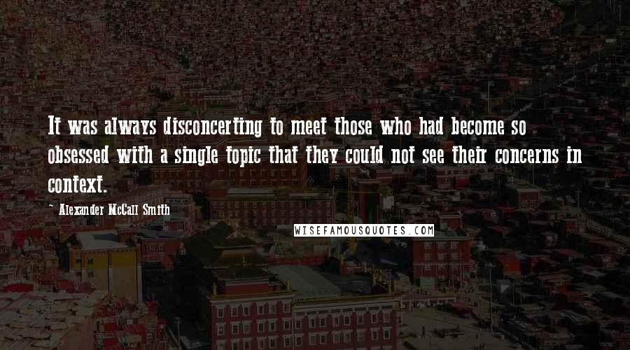 Alexander McCall Smith Quotes: It was always disconcerting to meet those who had become so obsessed with a single topic that they could not see their concerns in context.