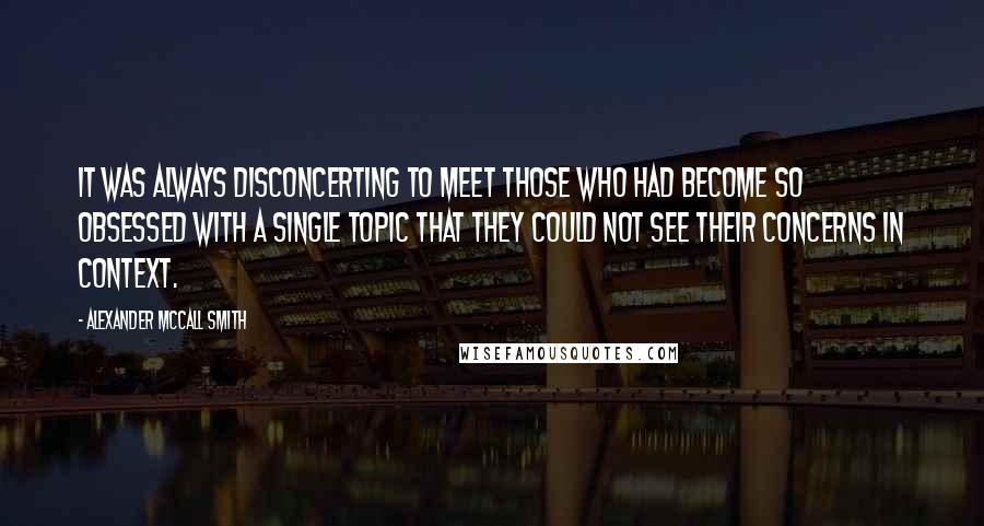 Alexander McCall Smith Quotes: It was always disconcerting to meet those who had become so obsessed with a single topic that they could not see their concerns in context.