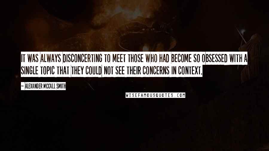 Alexander McCall Smith Quotes: It was always disconcerting to meet those who had become so obsessed with a single topic that they could not see their concerns in context.