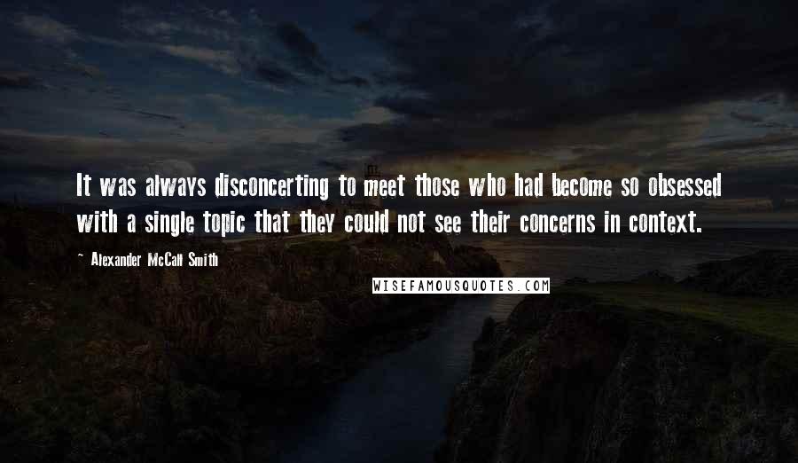 Alexander McCall Smith Quotes: It was always disconcerting to meet those who had become so obsessed with a single topic that they could not see their concerns in context.