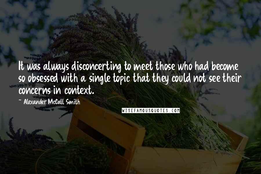 Alexander McCall Smith Quotes: It was always disconcerting to meet those who had become so obsessed with a single topic that they could not see their concerns in context.