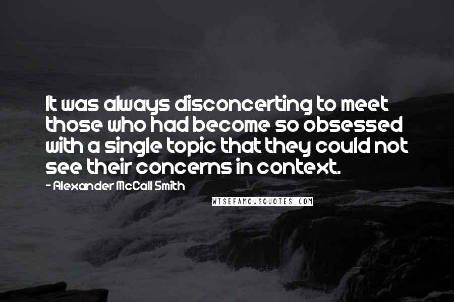 Alexander McCall Smith Quotes: It was always disconcerting to meet those who had become so obsessed with a single topic that they could not see their concerns in context.