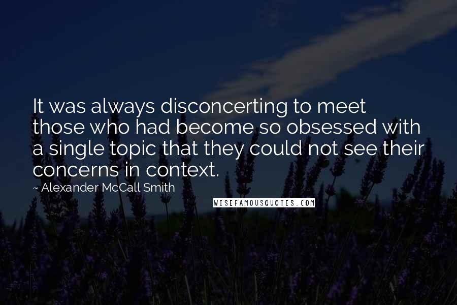 Alexander McCall Smith Quotes: It was always disconcerting to meet those who had become so obsessed with a single topic that they could not see their concerns in context.