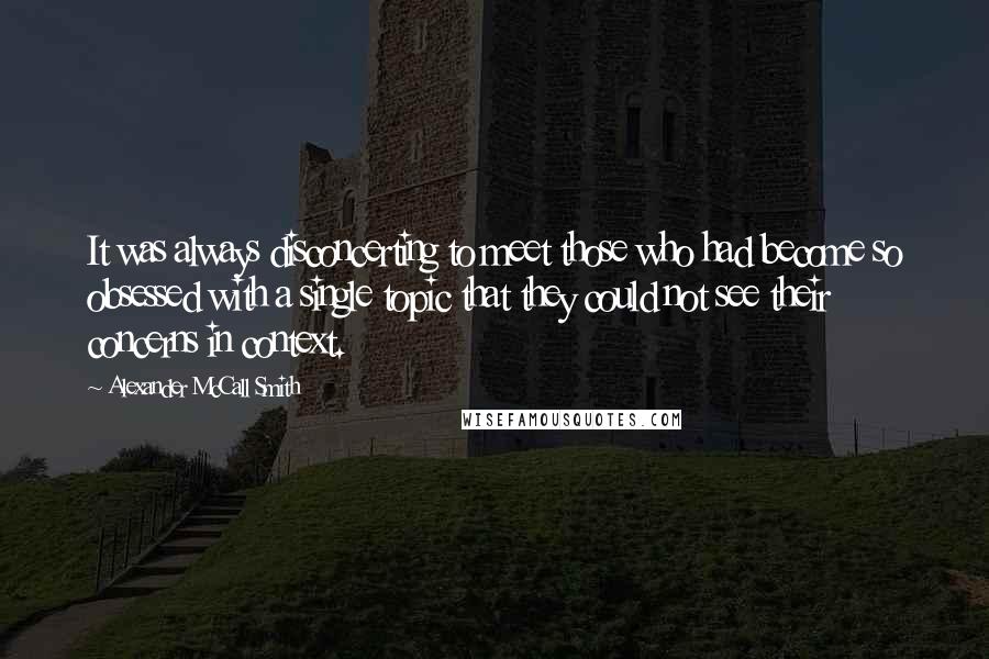 Alexander McCall Smith Quotes: It was always disconcerting to meet those who had become so obsessed with a single topic that they could not see their concerns in context.