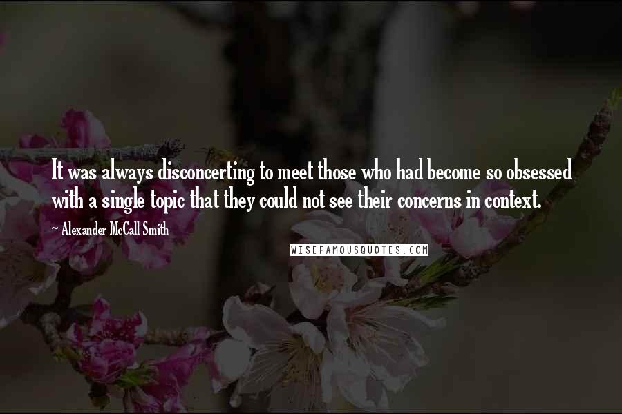 Alexander McCall Smith Quotes: It was always disconcerting to meet those who had become so obsessed with a single topic that they could not see their concerns in context.