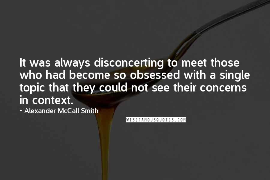 Alexander McCall Smith Quotes: It was always disconcerting to meet those who had become so obsessed with a single topic that they could not see their concerns in context.