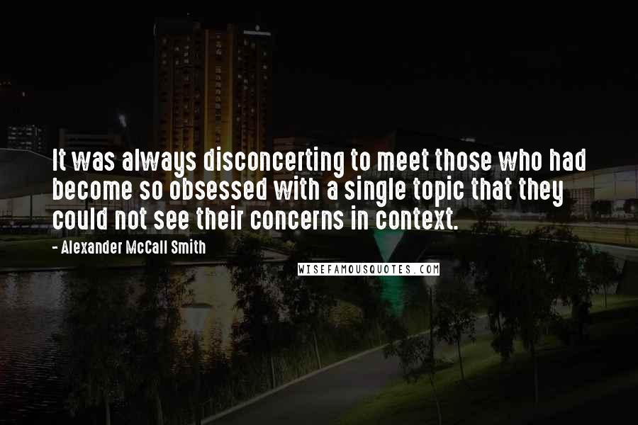 Alexander McCall Smith Quotes: It was always disconcerting to meet those who had become so obsessed with a single topic that they could not see their concerns in context.