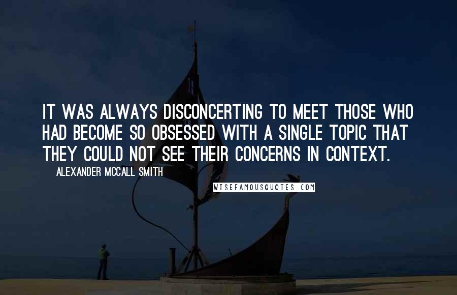 Alexander McCall Smith Quotes: It was always disconcerting to meet those who had become so obsessed with a single topic that they could not see their concerns in context.