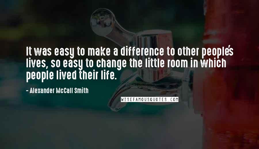 Alexander McCall Smith Quotes: It was easy to make a difference to other people's lives, so easy to change the little room in which people lived their life.