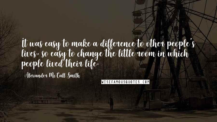 Alexander McCall Smith Quotes: It was easy to make a difference to other people's lives, so easy to change the little room in which people lived their life.