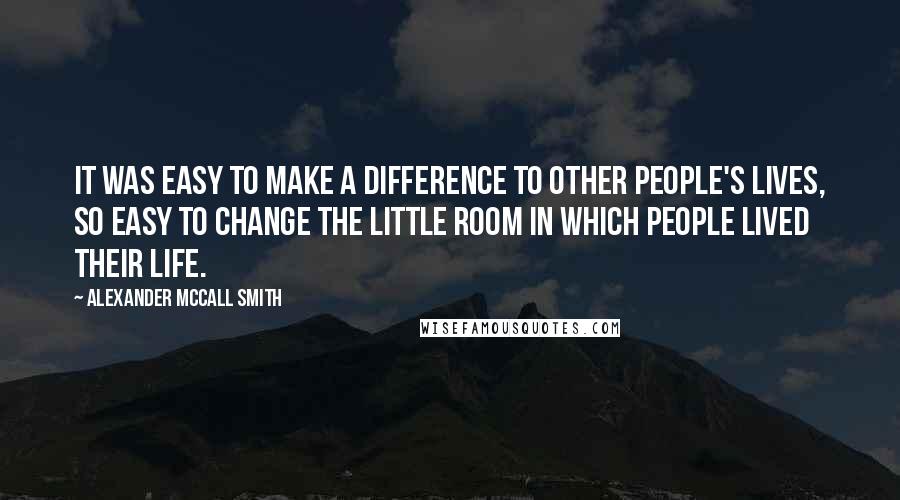 Alexander McCall Smith Quotes: It was easy to make a difference to other people's lives, so easy to change the little room in which people lived their life.