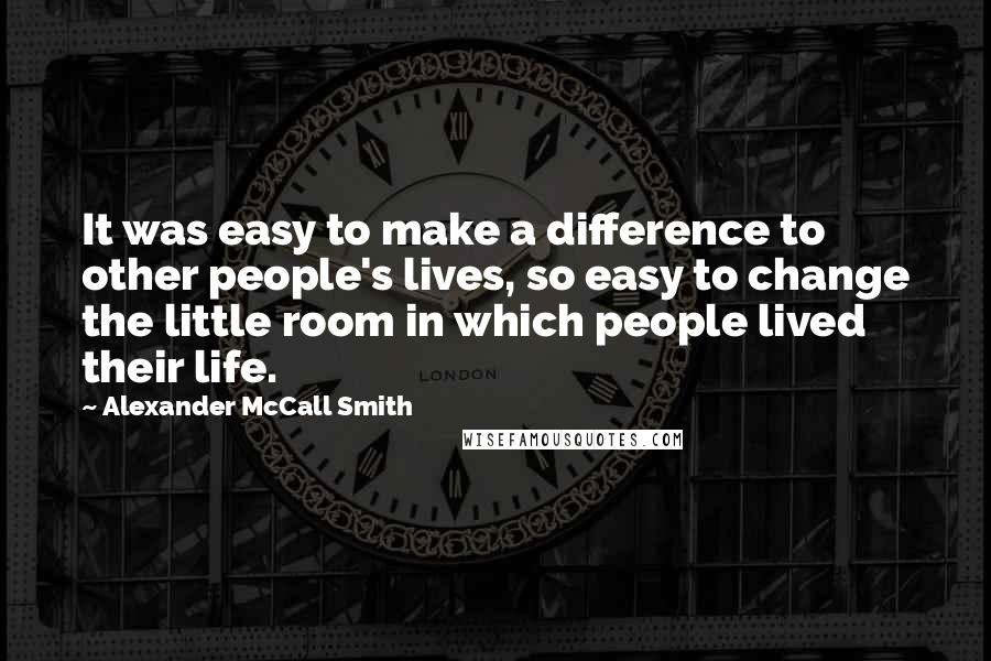 Alexander McCall Smith Quotes: It was easy to make a difference to other people's lives, so easy to change the little room in which people lived their life.