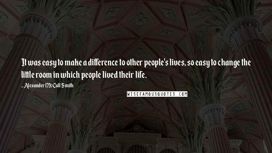 Alexander McCall Smith Quotes: It was easy to make a difference to other people's lives, so easy to change the little room in which people lived their life.