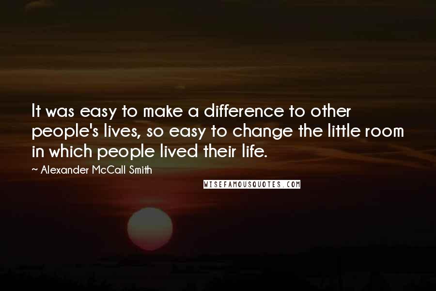 Alexander McCall Smith Quotes: It was easy to make a difference to other people's lives, so easy to change the little room in which people lived their life.