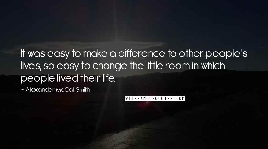 Alexander McCall Smith Quotes: It was easy to make a difference to other people's lives, so easy to change the little room in which people lived their life.