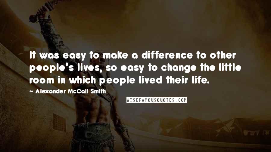 Alexander McCall Smith Quotes: It was easy to make a difference to other people's lives, so easy to change the little room in which people lived their life.