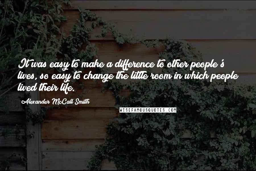 Alexander McCall Smith Quotes: It was easy to make a difference to other people's lives, so easy to change the little room in which people lived their life.