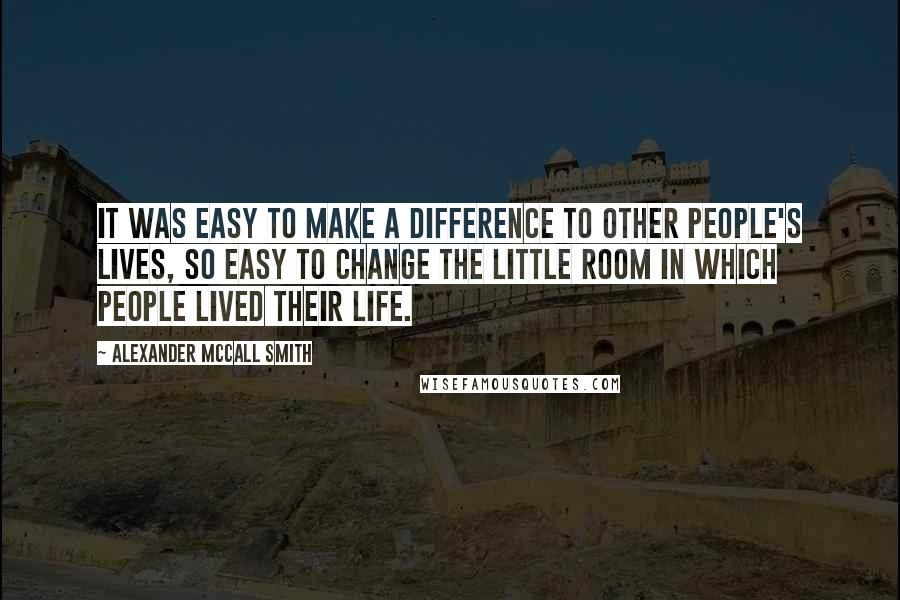 Alexander McCall Smith Quotes: It was easy to make a difference to other people's lives, so easy to change the little room in which people lived their life.